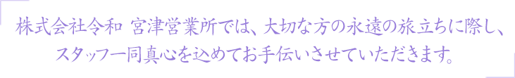 株式会社令和 宮津営業所では、大切な方の永遠の旅立ちに際し、スタッフ一同真心を込めてお手伝いさせていただきます。